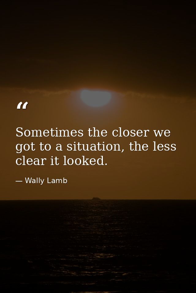 Sometimes the closer we got to a situation, the less clear it looked. — Wally Lamb