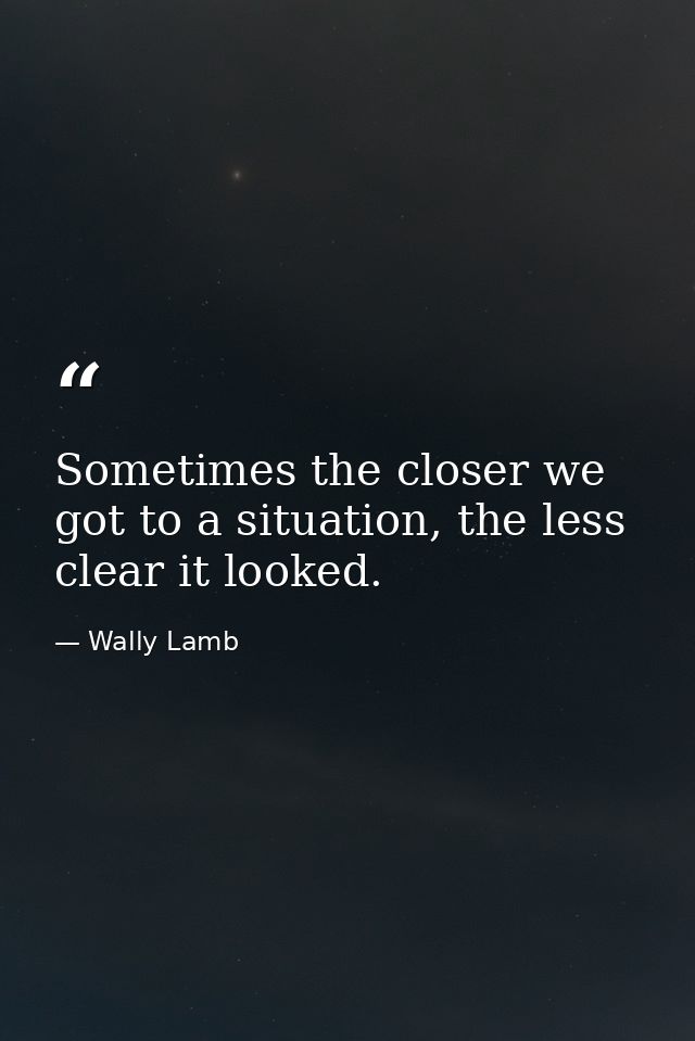 Sometimes the closer we got to a situation, the less clear it looked. — Wally Lamb