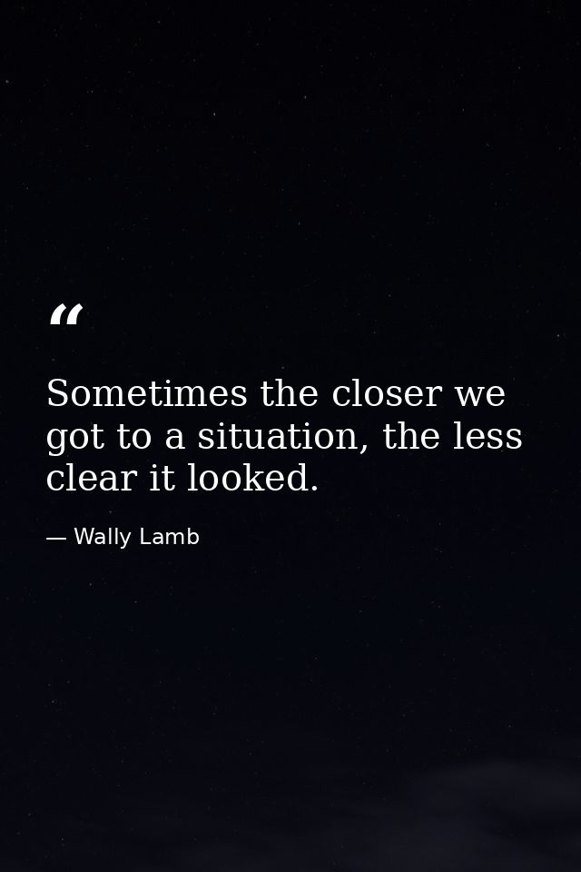 Sometimes the closer we got to a situation, the less clear it looked. — Wally Lamb