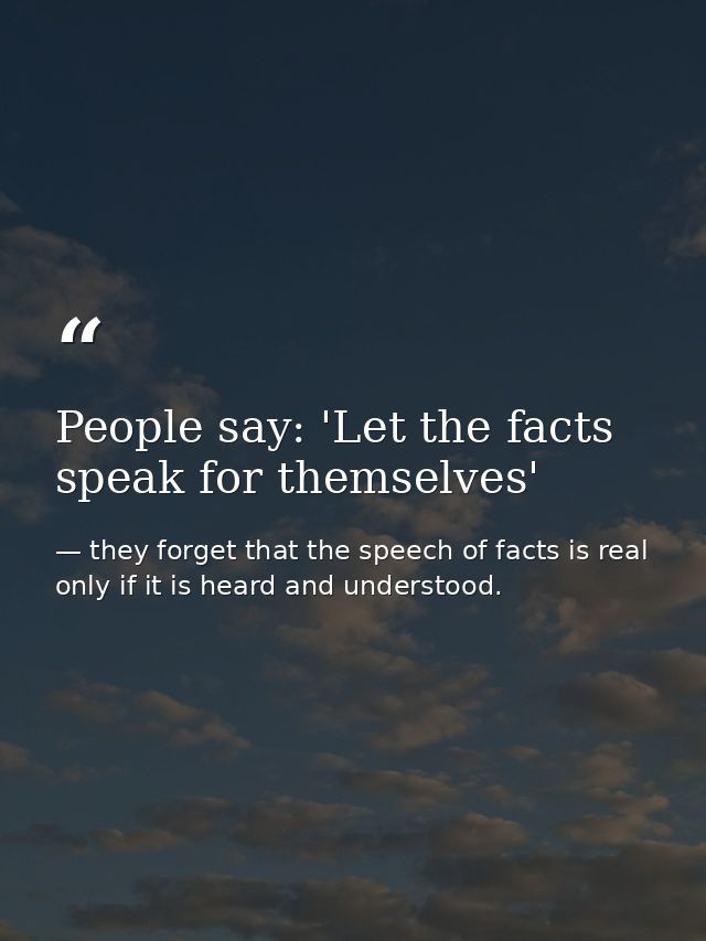 People say: 'Let the facts speak for themselves' — they forget that the speech of facts is real only if it is heard and understood.