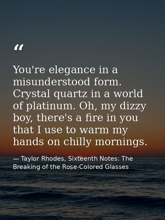 You're elegance in a misunderstood form. Crystal quartz in a world of platinum. Oh, my dizzy boy, there's a fire in you  — Taylor Rhodes, Sixteenth Notes: The Breaking of the Rose-Colored Glasses