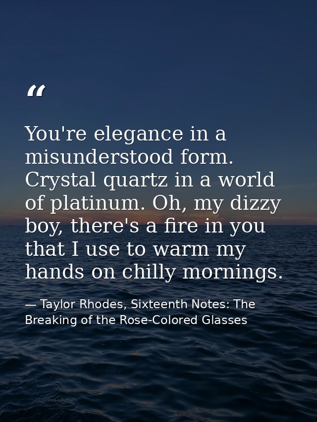 You're elegance in a misunderstood form. Crystal quartz in a world of platinum. Oh, my dizzy boy, there's a fire in you  — Taylor Rhodes, Sixteenth Notes: The Breaking of the Rose-Colored Glasses