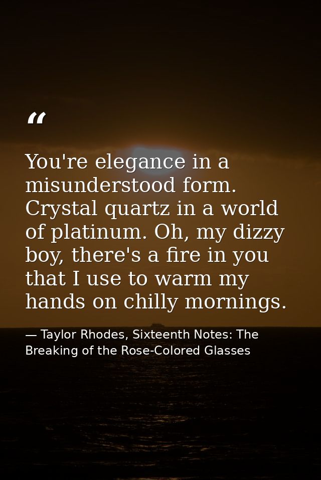 You're elegance in a misunderstood form. Crystal quartz in a world of platinum. Oh, my dizzy boy, there's a fire in you  — Taylor Rhodes, Sixteenth Notes: The Breaking of the Rose-Colored Glasses