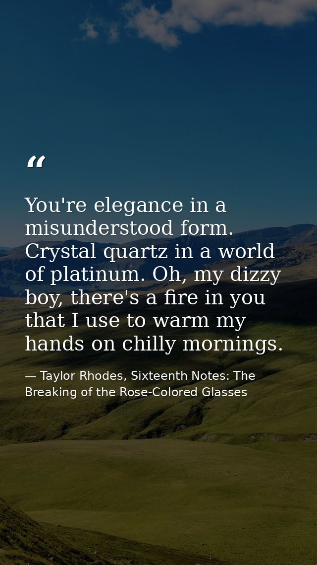 You're elegance in a misunderstood form. Crystal quartz in a world of platinum. Oh, my dizzy boy, there's a fire in you  — Taylor Rhodes, Sixteenth Notes: The Breaking of the Rose-Colored Glasses