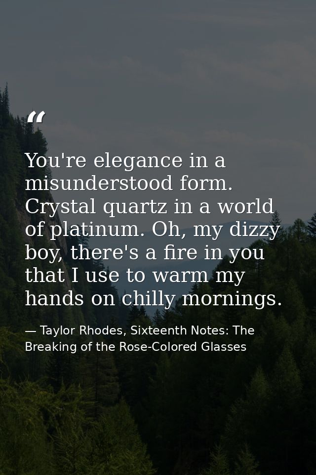 You're elegance in a misunderstood form. Crystal quartz in a world of platinum. Oh, my dizzy boy, there's a fire in you  — Taylor Rhodes, Sixteenth Notes: The Breaking of the Rose-Colored Glasses