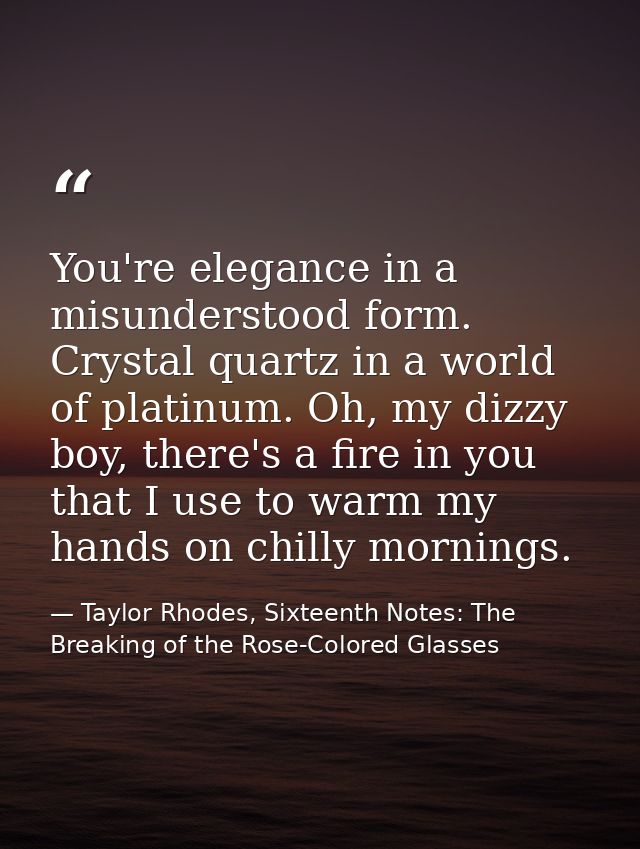 You're elegance in a misunderstood form. Crystal quartz in a world of platinum. Oh, my dizzy boy, there's a fire in you  — Taylor Rhodes, Sixteenth Notes: The Breaking of the Rose-Colored Glasses