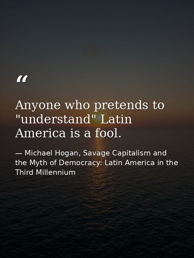 Anyone who pretends to "understand" Latin America is a fool. — Michael Hogan, Savage Capitalism and the Myth of Democracy: Latin America in the Third Millennium