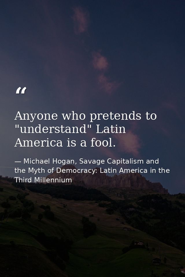 Anyone who pretends to "understand" Latin America is a fool. — Michael Hogan, Savage Capitalism and the Myth of Democracy: Latin America in the Third Millennium