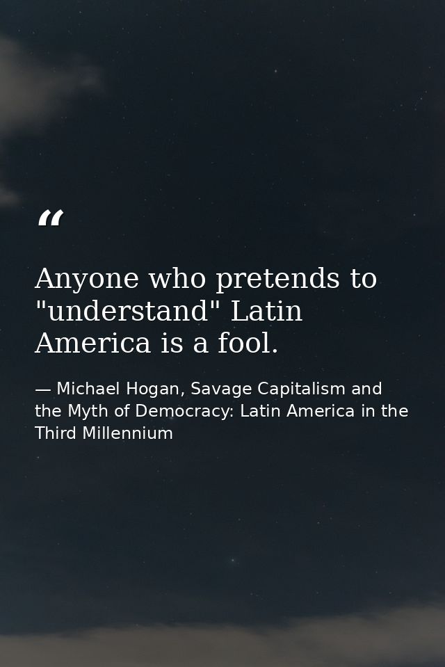 Anyone who pretends to "understand" Latin America is a fool. — Michael Hogan, Savage Capitalism and the Myth of Democracy: Latin America in the Third Millennium
