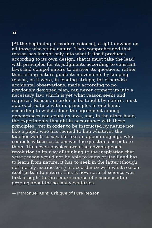 [At the beginning of modern science], a light dawned on all those who study nature. They comprehended that reason has in — Immanuel Kant, Critique of Pure Reason