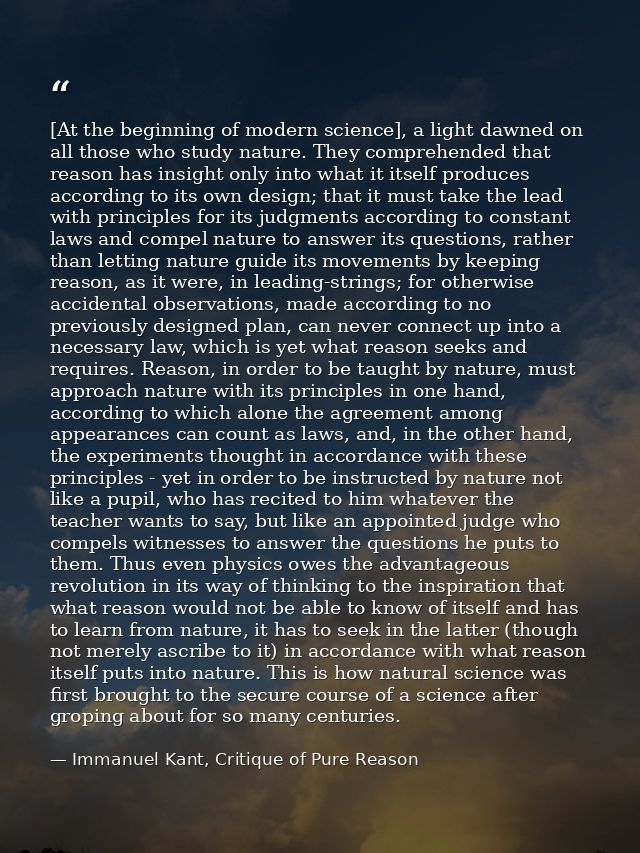 [At the beginning of modern science], a light dawned on all those who study nature. They comprehended that reason has in — Immanuel Kant, Critique of Pure Reason