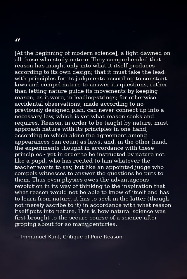 [At the beginning of modern science], a light dawned on all those who study nature. They comprehended that reason has in — Immanuel Kant, Critique of Pure Reason