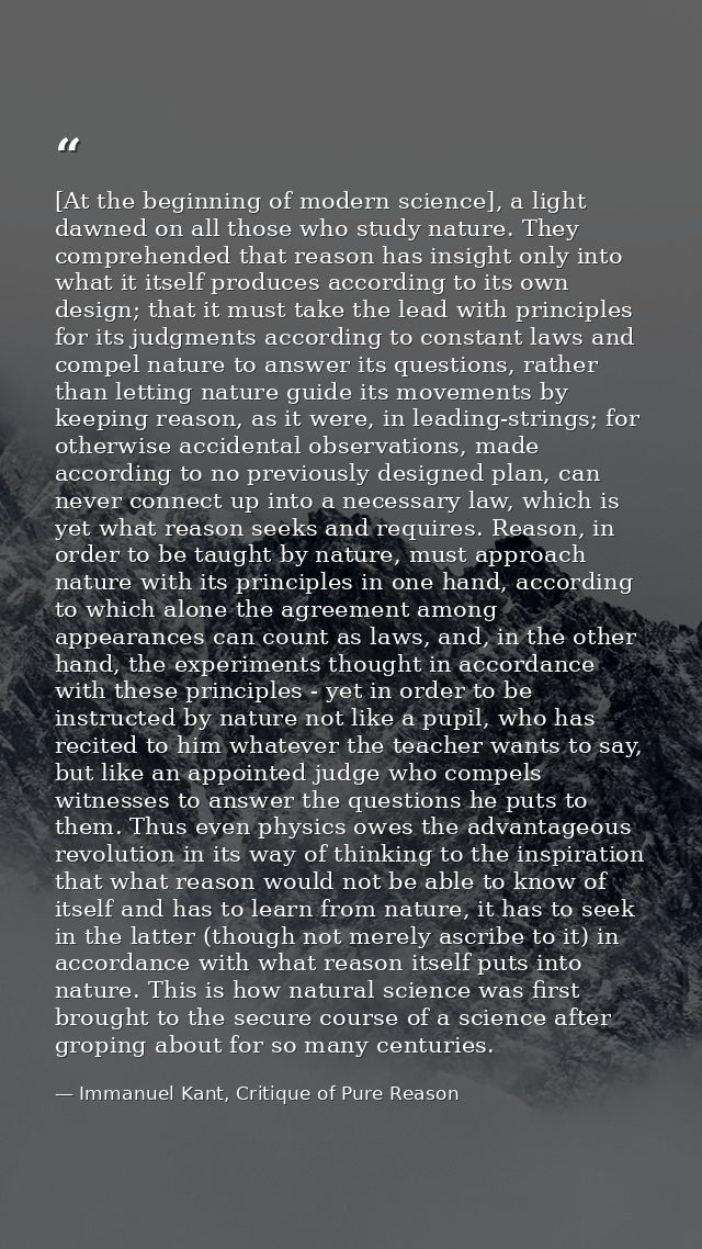 [At the beginning of modern science], a light dawned on all those who study nature. They comprehended that reason has in — Immanuel Kant, Critique of Pure Reason
