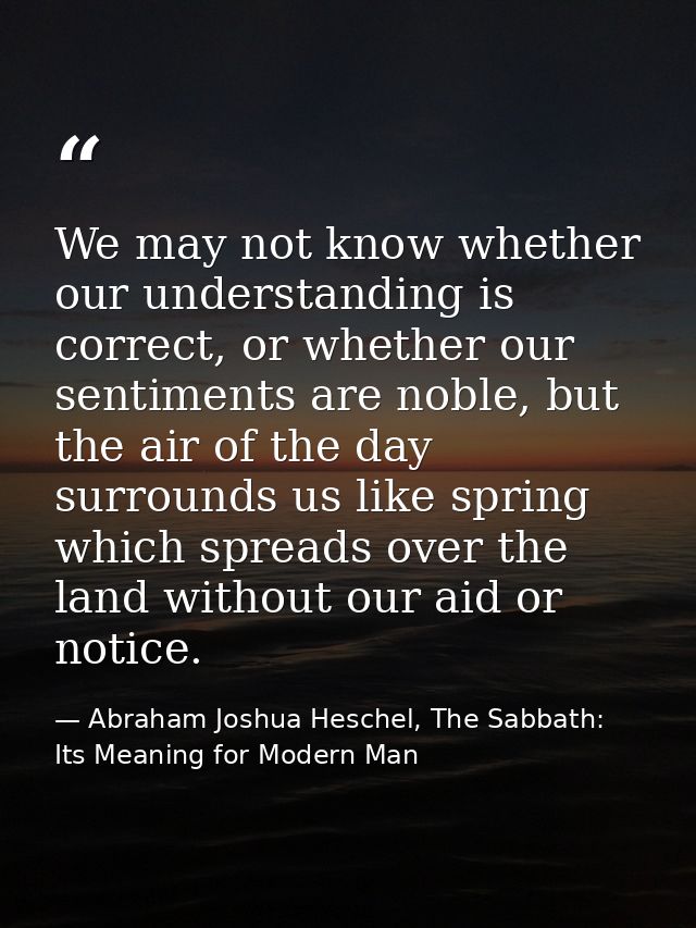 We may not know whether our understanding is correct, or whether our sentiments are noble, but the air of the day surrou — Abraham Joshua Heschel, The Sabbath: Its Meaning for Modern Man