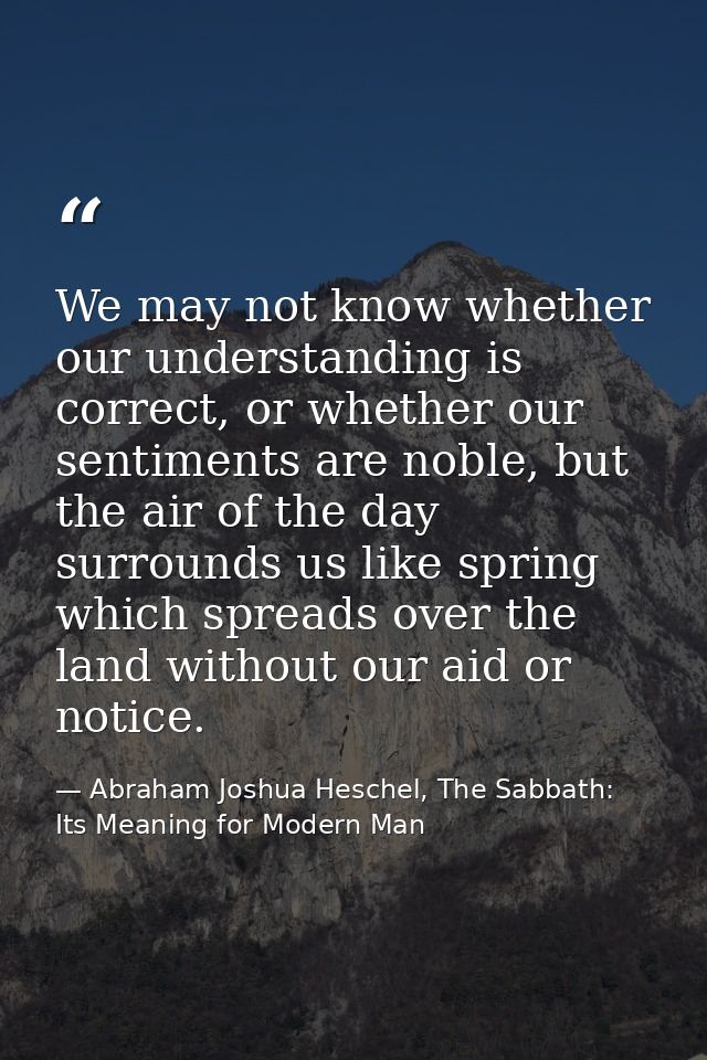 We may not know whether our understanding is correct, or whether our sentiments are noble, but the air of the day surrou — Abraham Joshua Heschel, The Sabbath: Its Meaning for Modern Man