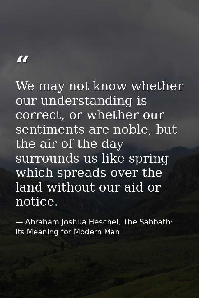 We may not know whether our understanding is correct, or whether our sentiments are noble, but the air of the day surrou — Abraham Joshua Heschel, The Sabbath: Its Meaning for Modern Man
