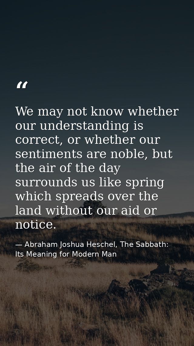 We may not know whether our understanding is correct, or whether our sentiments are noble, but the air of the day surrou — Abraham Joshua Heschel, The Sabbath: Its Meaning for Modern Man