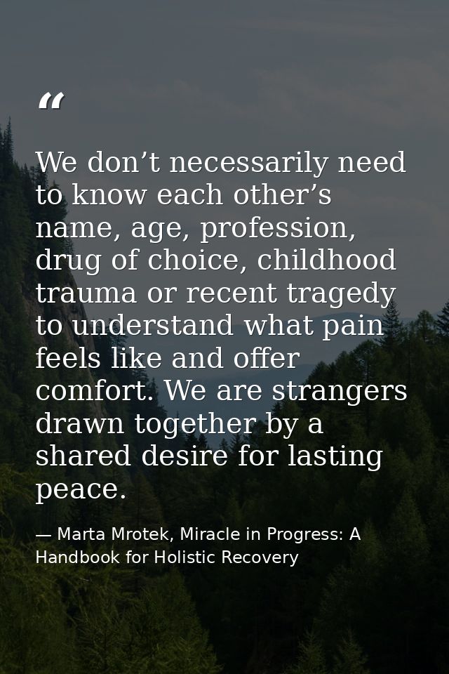 We don’t necessarily need to know each other’s name, age, profession, drug of choice, childhood trauma or recent tragedy — Marta Mrotek, Miracle in Progress: A Handbook for Holistic Recovery