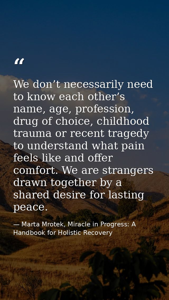 We don’t necessarily need to know each other’s name, age, profession, drug of choice, childhood trauma or recent tragedy — Marta Mrotek, Miracle in Progress: A Handbook for Holistic Recovery