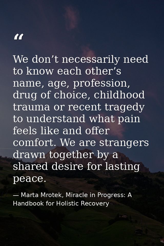 We don’t necessarily need to know each other’s name, age, profession, drug of choice, childhood trauma or recent tragedy — Marta Mrotek, Miracle in Progress: A Handbook for Holistic Recovery