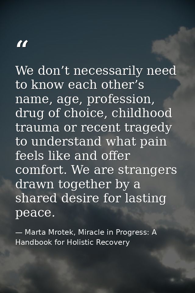 We don’t necessarily need to know each other’s name, age, profession, drug of choice, childhood trauma or recent tragedy — Marta Mrotek, Miracle in Progress: A Handbook for Holistic Recovery