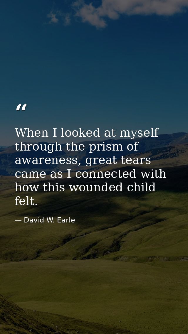 When I looked at myself through the prism of awareness, great tears came as I connected with how this wounded child felt — David W. Earle
