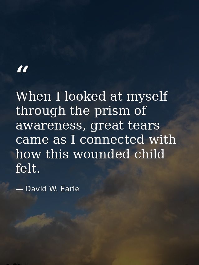 When I looked at myself through the prism of awareness, great tears came as I connected with how this wounded child felt — David W. Earle