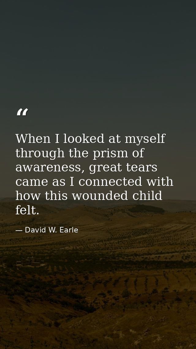 When I looked at myself through the prism of awareness, great tears came as I connected with how this wounded child felt — David W. Earle