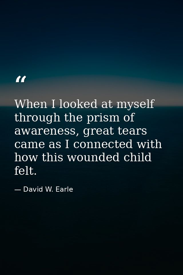 When I looked at myself through the prism of awareness, great tears came as I connected with how this wounded child felt — David W. Earle