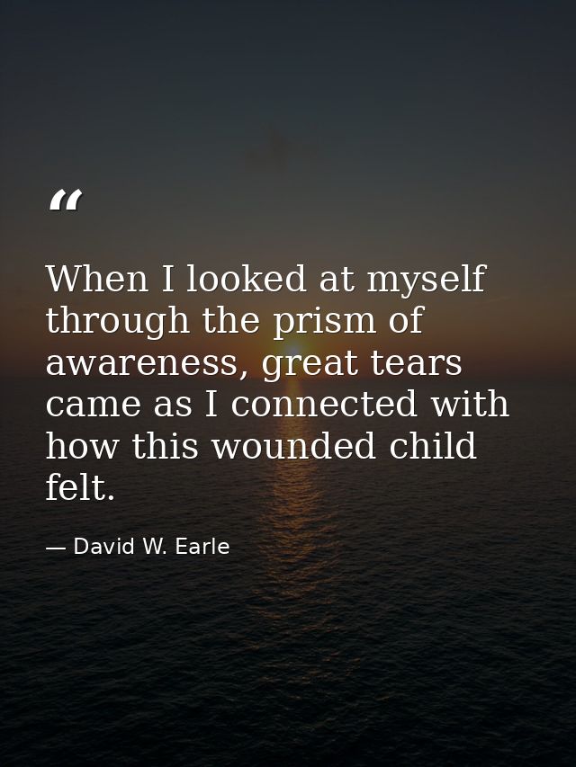 When I looked at myself through the prism of awareness, great tears came as I connected with how this wounded child felt — David W. Earle