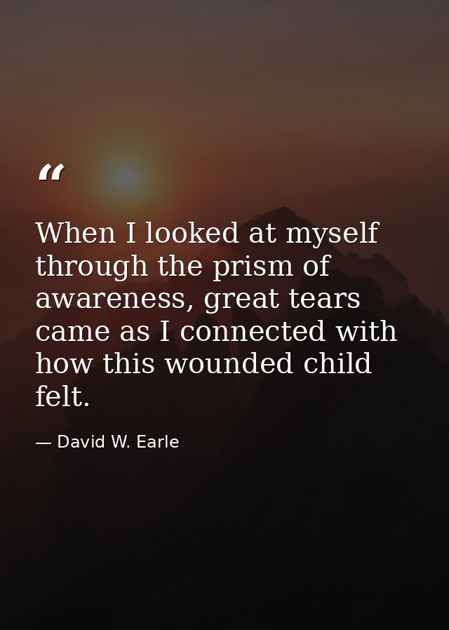 When I looked at myself through the prism of awareness, great tears came as I connected with how this wounded child felt — David W. Earle