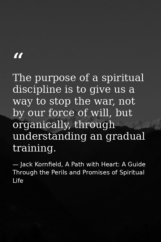 The purpose of a spiritual discipline is to give us a way to stop the war, not by our force of will, but organically, th — Jack Kornfield, A Path with Heart: A Guide Through the Perils and Promises of Spiritual Life