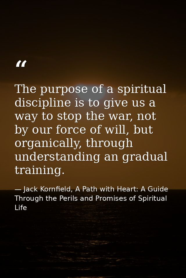 The purpose of a spiritual discipline is to give us a way to stop the war, not by our force of will, but organically, th — Jack Kornfield, A Path with Heart: A Guide Through the Perils and Promises of Spiritual Life
