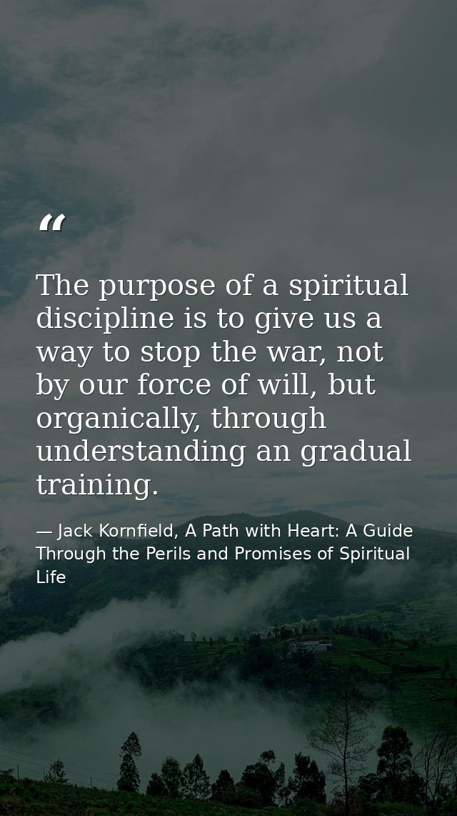 The purpose of a spiritual discipline is to give us a way to stop the war, not by our force of will, but organically, th — Jack Kornfield, A Path with Heart: A Guide Through the Perils and Promises of Spiritual Life