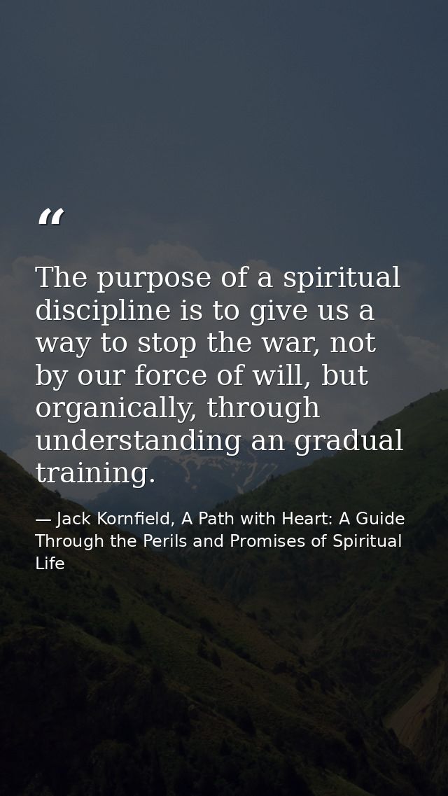 The purpose of a spiritual discipline is to give us a way to stop the war, not by our force of will, but organically, th — Jack Kornfield, A Path with Heart: A Guide Through the Perils and Promises of Spiritual Life