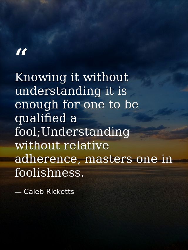 Knowing it without understanding it is enough for one to be qualified a fool;Understanding without relative adherence, m — Caleb Ricketts