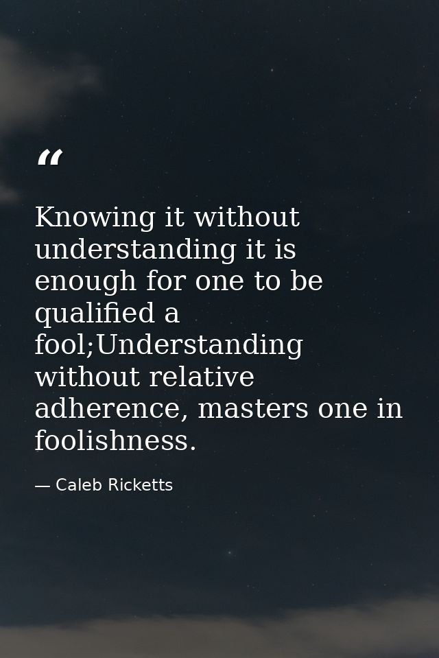 Knowing it without understanding it is enough for one to be qualified a fool;Understanding without relative adherence, m — Caleb Ricketts