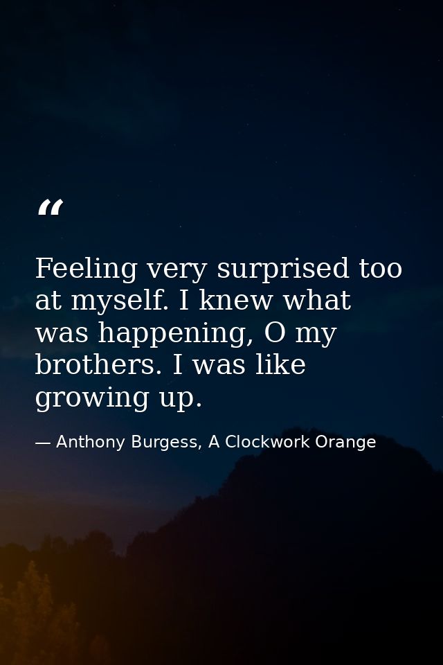 Feeling very surprised too at myself. I knew what was happening, O my brothers. I was like growing up. — Anthony Burgess, A Clockwork Orange