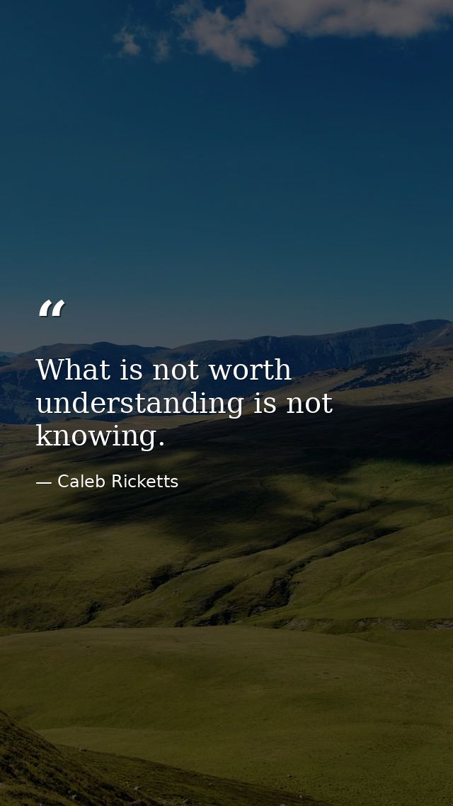 What is not worth understanding is not knowing. — Caleb Ricketts