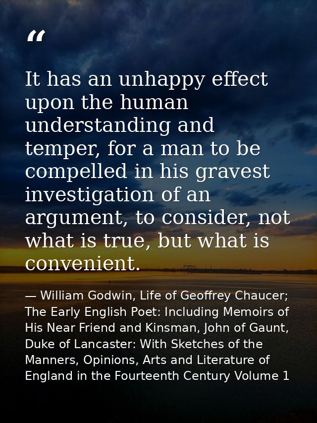 It has an unhappy effect upon the human understanding and temper, for a man to be compelled in his gravest investigation — William Godwin, Life of Geoffrey Chaucer; The Early English Poet: Including Memoirs of His Near Friend and Kinsman, John of Gaunt, Duke of Lancaster: With Sketches of the Manners, Opinions, Arts and Literature of England in the Fourteenth Century Volume 1