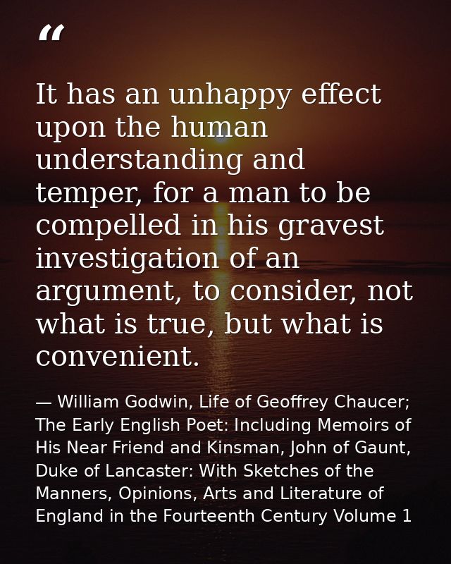 It has an unhappy effect upon the human understanding and temper, for a man to be compelled in his gravest investigation — William Godwin, Life of Geoffrey Chaucer; The Early English Poet: Including Memoirs of His Near Friend and Kinsman, John of Gaunt, Duke of Lancaster: With Sketches of the Manners, Opinions, Arts and Literature of England in the Fourteenth Century Volume 1