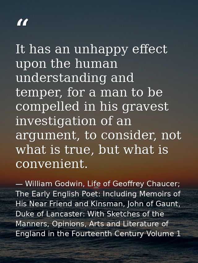 It has an unhappy effect upon the human understanding and temper, for a man to be compelled in his gravest investigation — William Godwin, Life of Geoffrey Chaucer; The Early English Poet: Including Memoirs of His Near Friend and Kinsman, John of Gaunt, Duke of Lancaster: With Sketches of the Manners, Opinions, Arts and Literature of England in the Fourteenth Century Volume 1