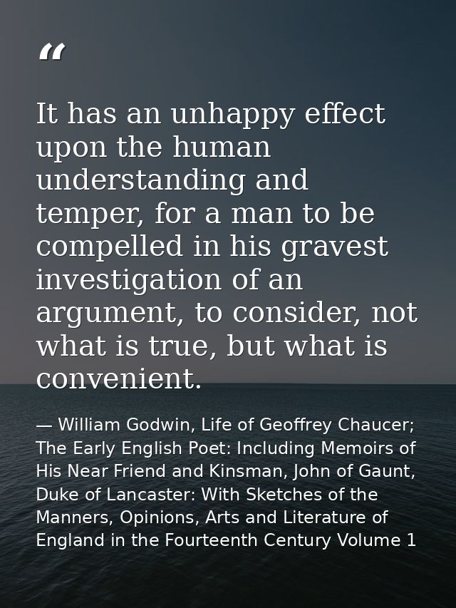 It has an unhappy effect upon the human understanding and temper, for a man to be compelled in his gravest investigation — William Godwin, Life of Geoffrey Chaucer; The Early English Poet: Including Memoirs of His Near Friend and Kinsman, John of Gaunt, Duke of Lancaster: With Sketches of the Manners, Opinions, Arts and Literature of England in the Fourteenth Century Volume 1