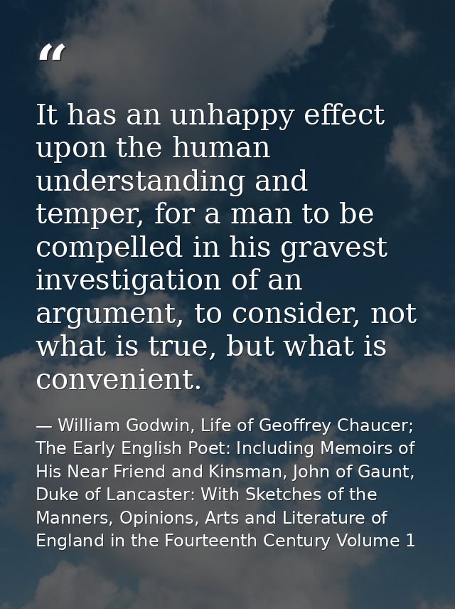 It has an unhappy effect upon the human understanding and temper, for a man to be compelled in his gravest investigation — William Godwin, Life of Geoffrey Chaucer; The Early English Poet: Including Memoirs of His Near Friend and Kinsman, John of Gaunt, Duke of Lancaster: With Sketches of the Manners, Opinions, Arts and Literature of England in the Fourteenth Century Volume 1