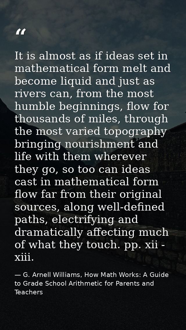 It is almost as if ideas set in mathematical form melt and become liquid and just as rivers can, from the most humble be — G. Arnell Williams, How Math Works: A Guide to Grade School Arithmetic for Parents and Teachers