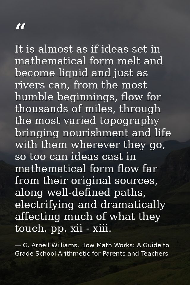 It is almost as if ideas set in mathematical form melt and become liquid and just as rivers can, from the most humble be — G. Arnell Williams, How Math Works: A Guide to Grade School Arithmetic for Parents and Teachers