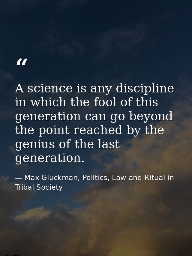 A science is any discipline in which the fool of this generation can go beyond the point reached by the genius of the la — Max Gluckman, Politics, Law and Ritual in Tribal Society