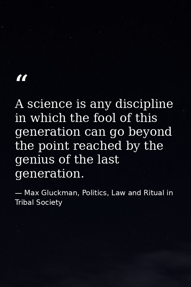 A science is any discipline in which the fool of this generation can go beyond the point reached by the genius of the la — Max Gluckman, Politics, Law and Ritual in Tribal Society