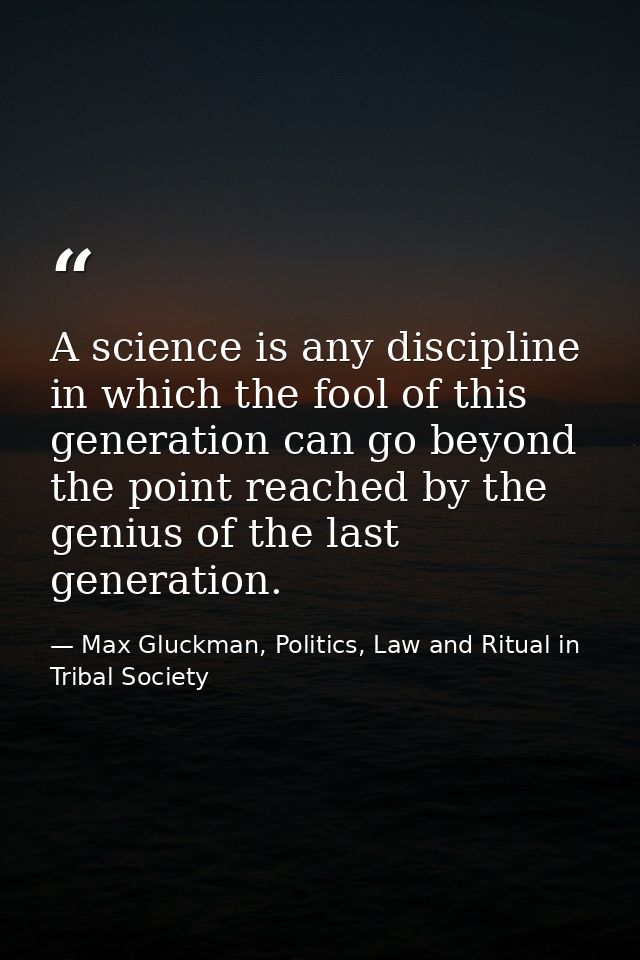 A science is any discipline in which the fool of this generation can go beyond the point reached by the genius of the la — Max Gluckman, Politics, Law and Ritual in Tribal Society
