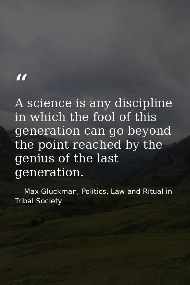 A science is any discipline in which the fool of this generation can go beyond the point reached by the genius of the la — Max Gluckman, Politics, Law and Ritual in Tribal Society